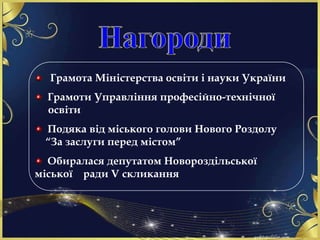 Грамота Міністерства освіти і науки України
Грамоти Управління професійно-технічної
освіти
Подяка від міського голови Нового Роздолу
“За заслуги перед містом”
Обиралася депутатом Новороздільської
міської ради V скликання
 