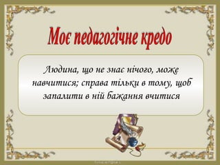 Людина, що не знає нічого, може
навчитися; справа тільки в тому, щоб
запалити в ній бажання вчитися
 