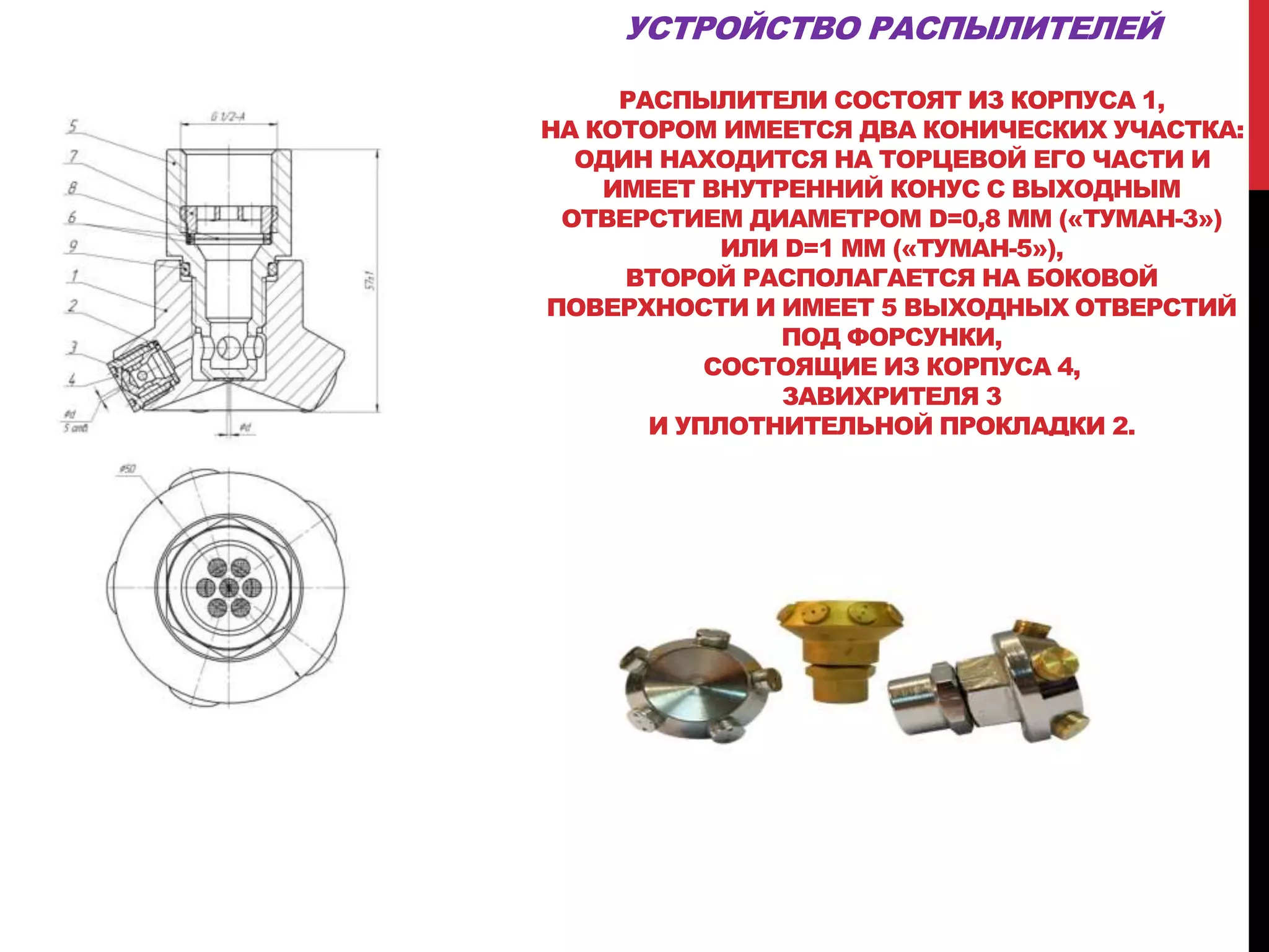 УСТРОЙСТВО РАСПЫЛИТЕЛЕЙ
РАСПЫЛИТЕЛИ СОСТОЯТ ИЗ КОРПУСА 1,
НА КОТОРОМ ИМЕЕТСЯ ДВА КОНИЧЕСКИХ УЧАСТКА:
ОДИН НАХОДИТСЯ НА ТОРЦЕВОЙ ЕГО ЧАСТИ И
ИМЕЕТ ВНУТРЕННИЙ КОНУС С ВЫХОДНЫМ
ОТВЕРСТИЕМ ДИАМЕТРОМ D=0,8 ММ («ТУМАН-3»)
ИЛИ D=1 ММ («ТУМАН-5»),
ВТОРОЙ РАСПОЛАГАЕТСЯ НА БОКОВОЙ
ПОВЕРХНОСТИ И ИМЕЕТ 5 ВЫХОДНЫХ ОТВЕРСТИЙ
ПОД ФОРСУНКИ,
СОСТОЯЩИЕ ИЗ КОРПУСА 4,
ЗАВИХРИТЕЛЯ 3
И УПЛОТНИТЕЛЬНОЙ ПРОКЛАДКИ 2.
 