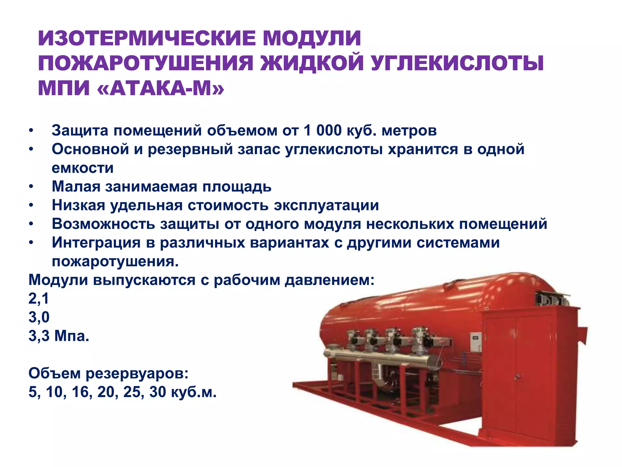 ИЗОТЕРМИЧЕСКИЕ МОДУЛИ
ПОЖАРОТУШЕНИЯ ЖИДКОЙ УГЛЕКИСЛОТЫ
МПИ «АТАКА-М»
• Защита помещений объемом от 1 000 куб. метров
• Основной и резервный запас углекислоты хранится в одной
емкости
• Малая занимаемая площадь
• Низкая удельная стоимость эксплуатации
• Возможность защиты от одного модуля нескольких помещений
• Интеграция в различных вариантах с другими системами
пожаротушения.
Модули выпускаются с рабочим давлением:
2,1
3,0
3,3 Мпа.
Объем резервуаров:
5, 10, 16, 20, 25, 30 куб.м.
 