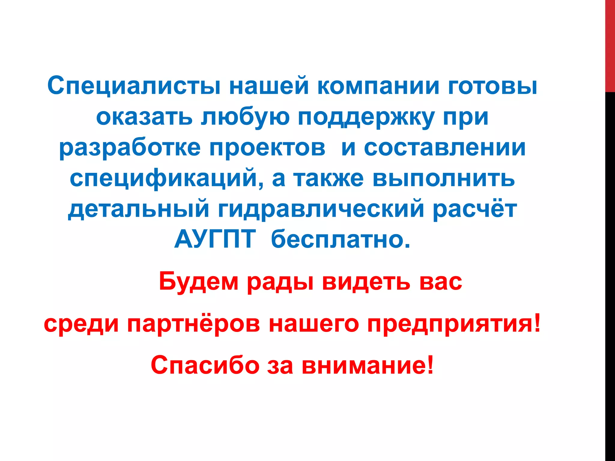 Специалисты нашей компании готовы
оказать любую поддержку при
разработке проектов и составлении
спецификаций, а также выполнить
детальный гидравлический расчёт
АУГПТ бесплатно.
Будем рады видеть вас
среди партнёров нашего предприятия!
Спасибо за внимание!
 