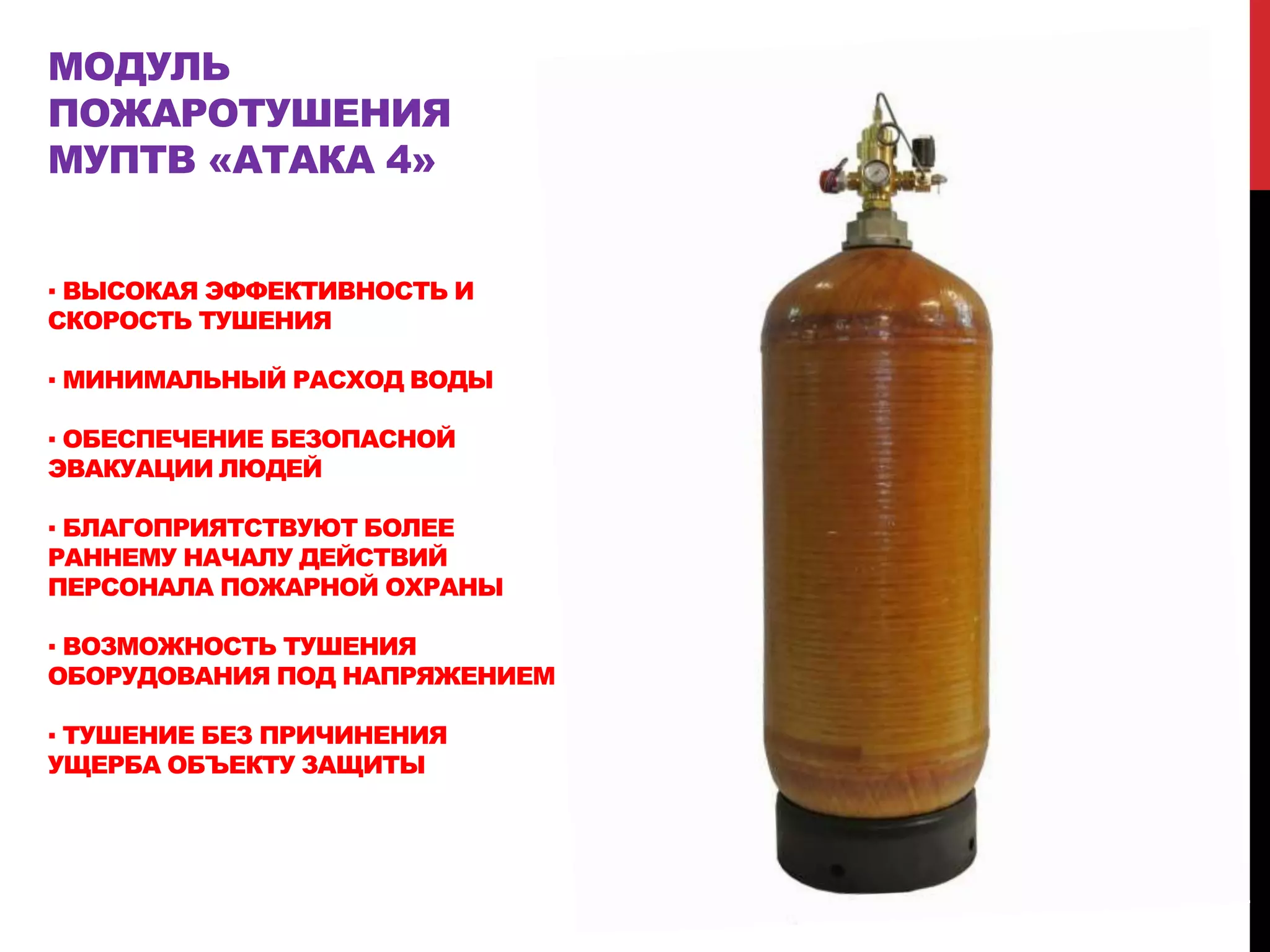 МОДУЛЬ
ПОЖАРОТУШЕНИЯ
МУПТВ «АТАКА 4»
▪ ВЫСОКАЯ ЭФФЕКТИВНОСТЬ И
СКОРОСТЬ ТУШЕНИЯ
▪ МИНИМАЛЬНЫЙ РАСХОД ВОДЫ
▪ ОБЕСПЕЧЕНИЕ БЕЗОПАСНОЙ
ЭВАКУАЦИИ ЛЮДЕЙ
▪ БЛАГОПРИЯТСТВУЮТ БОЛЕЕ
РАННЕМУ НАЧАЛУ ДЕЙСТВИЙ
ПЕРСОНАЛА ПОЖАРНОЙ ОХРАНЫ
▪ ВОЗМОЖНОСТЬ ТУШЕНИЯ
ОБОРУДОВАНИЯ ПОД НАПРЯЖЕНИЕМ
▪ ТУШЕНИЕ БЕЗ ПРИЧИНЕНИЯ
УЩЕРБА ОБЪЕКТУ ЗАЩИТЫ
 
