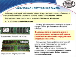 ФИЗИЧЕСКАЯ И ВИРТУАЛЬНАЯ ПАМЯТЬ
Модуль памяти Kingmax DDR2-667
Модуль памяти Kingston DDR PC3200
Объем используемой программами памяти можно увеличить путем добавления к
физической памяти (модулям оперативной памяти) виртуальной памяти.
Виртуальная память выделяется в форме области жесткого диска.
В ОС Windows это файл подкачки.
Размер файла подкачки и его размещение в
иерархической файловой системе можно
изменить.
Замедление быстродействия виртуальной
памяти может происходить в результате
фрагментации данных в файле.
Для того чтобы этого не происходило,
рекомендуется произвести дефрагментацию
диска и установить для файла подкачки
постоянный размер.
Быстродействие жесткого диска и,
соответственно, виртуальной памяти
существенно меньше быстродействия
оперативной памяти.
 