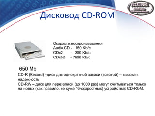Дисковод CD-ROM
650 Mb
Скорость воспроизведения
Audio CD - 150 Kb/c
CDx2 - 300 Kb/c
CDx52 - 7800 Kb/c
CD-R (Record) –диск для однократной записи (золотой) – высокая
надежность
CD-RW – диск для перезаписи (до 1000 раз) могут считываться только
на новых (как правило, не хуже 16-скоростных) устройствах CD-ROM.
 