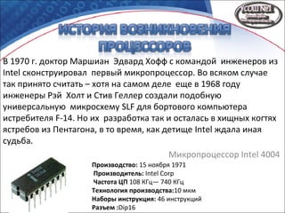 В 1970 г. доктор Маршиан Эдвард Хофф с командой инженеров из
Intel сконструировал первый микропроцессор. Во всяком случае
так принято считать – хотя на самом деле еще в 1968 году
инженеры Рэй Холт и Стив Геллер создали подобную
универсальную микросхему SLF для бортового компьютера
истребителя F-14. Но их разработка так и осталась в хищных когтях
ястребов из Пентагона, в то время, как детище Intel ждала иная
судьба.
Микропроцессор Intel 4004
Производство: 15 ноября 1971
Производитель: Intel Corp
Частота ЦП 108 КГц— 740 КГц
Технология производства:10 мкм
Наборы инструкция: 46 инструкций
Разъем :Dip16
 