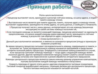 Этапы цикла выполнения:
1.Процессор выставляет число, хранящееся в регистре счётчика команд, на шину адреса, и отдаёт
памяти команду чтения;
2.Выставленное число является для памяти адресом; память, получив адрес и команду чтения,
выставляет содержимое, хранящееся по этому адресу, на шину данных, и сообщает о готовности;
3.Процессор получает число с шины данных, интерпретирует его как команду (машинную
инструкцию) из своей системы команд и исполняет её;
4.Если последняя команда не является командой перехода, процессор увеличивает на единицу (в
предположении, что длина каждой команды равна единице) число, хранящееся в счётчике
команд; в результате там образуется адрес следующей команды;
5.Снова выполняется п. 1.
Данный цикл выполняется неизменно, и именно он называется процессом (откуда и произошло
название устройства).
Во время процесса процессор считывает последовательность команд, содержащихся в памяти, и
исполняет их. Такая последовательность команд называется программой и представляет
алгоритм полезной работы процессора. Очерёдность считывания команд изменяется в случае,
если процессор считывает команду перехода — тогда адрес следующей команды может
оказаться другим. Другим примером изменения процесса может служить случай получения
команды останова или переключение в режим обработки аппаратного прерывания.
Команды центрального процессора являются самым нижним уровнем управления компьютером,
поэтому выполнение каждой команды неизбежно и безусловно.
Скорость перехода от одного этапа цикла к другому определяется тактовым генератором.
Тактовый генератор вырабатывает импульсы, служащие ритмом для центрального процессора.
Частота тактовых импульсов называется тактовой частотой.
 