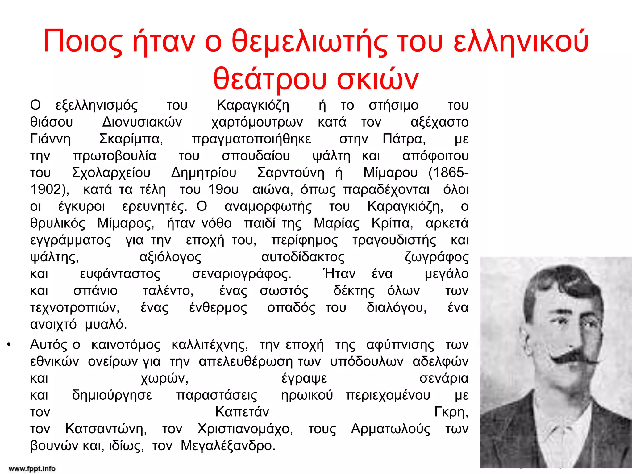 Ποιος ήταν ο θεμελιωτής του ελληνικού
θεάτρου σκιών
Ο εξελληνισμός του Καραγκιόζη ή το στήσιμο του
θιάσου Διονυσιακών χαρτόμουτρων κατά τον αξέχαστο
Γιάννη Σκαρίμπα, πραγματοποιήθηκε στην Πάτρα, με
την πρωτοβουλία του σπουδαίου ψάλτη και απόφοιτου
του Σχολαρχείου Δημητρίου Σαρντούνη ή Μίμαρου (1865-
1902), κατά τα τέλη του 19ου αιώνα, όπως παραδέχονται όλοι
οι έγκυροι ερευνητές. Ο αναμορφωτής του Καραγκιόζη, ο
θρυλικός Μίμαρος, ήταν νόθο παιδί της Μαρίας Κρίπα, αρκετά
εγγράμματος για την εποχή του, περίφημος τραγουδιστής και
ψάλτης, αξιόλογος αυτοδίδακτος ζωγράφος
και ευφάνταστος σεναριογράφος. Ήταν ένα μεγάλο
και σπάνιο ταλέντο, ένας σωστός δέκτης όλων των
τεχνοτροπιών, ένας ένθερμος οπαδός του διαλόγου, ένα
ανοιχτό μυαλό.
• Αυτός ο καινοτόμος καλλιτέχνης, την εποχή της αφύπνισης των
εθνικών ονείρων για την απελευθέρωση των υπόδουλων αδελφών
και χωρών, έγραψε σενάρια
και δημιούργησε παραστάσεις ηρωικού περιεχομένου με
τον Καπετάν Γκρη,
τον Κατσαντώνη, τον Χριστιανομάχο, τους Αρματωλούς των
βουνών και, ιδίως, τον Μεγαλέξανδρο.
 
