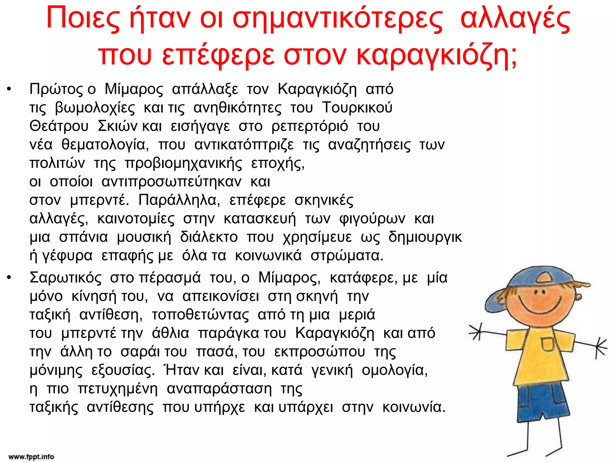 Ποιες ήταν οι σημαντικότερες αλλαγές
που επέφερε στον καραγκιόζη;
• Πρώτος ο Μίμαρος απάλλαξε τον Καραγκιόζη από
τις βωμολοχίες και τις ανηθικότητες του Τουρκικού
Θεάτρου Σκιών και εισήγαγε στο ρεπερτόριό του
νέα θεματολογία, που αντικατόπτριζε τις αναζητήσεις των
πολιτών της προβιομηχανικής εποχής,
οι οποίοι αντιπροσωπεύτηκαν και
στον μπερντέ. Παράλληλα, επέφερε σκηνικές
αλλαγές, καινοτομίες στην κατασκευή των φιγούρων και
μια σπάνια μουσική διάλεκτο που χρησίμευε ως δημιουργικ
ή γέφυρα επαφής με όλα τα κοινωνικά στρώματα.
• Σαρωτικός στο πέρασμά του, ο Μίμαρος, κατάφερε, με μία
μόνο κίνησή του, να απεικονίσει στη σκηνή την
ταξική αντίθεση, τοποθετώντας από τη μια μεριά
του μπερντέ την άθλια παράγκα του Καραγκιόζη και από
την άλλη το σαράι του πασά, του εκπροσώπου της
μόνιμης εξουσίας. Ήταν και είναι, κατά γενική ομολογία,
η πιο πετυχημένη αναπαράσταση της
ταξικής αντίθεσης που υπήρχε και υπάρχει στην κοινωνία.
 