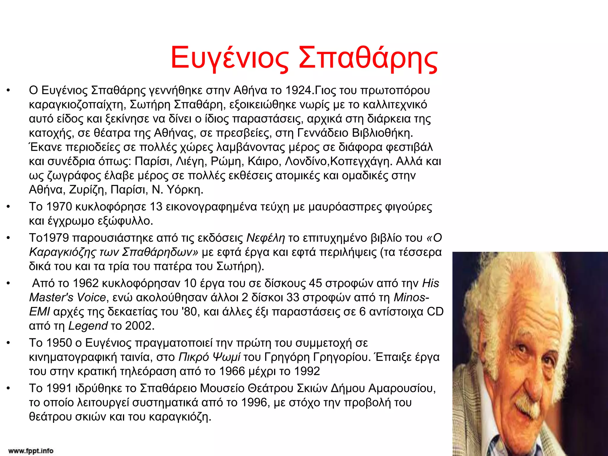 Ευγένιος Σπαθάρης
• Ο Ευγένιος Σπαθάρης γεννήθηκε στην Αθήνα το 1924.Γιος του πρωτοπόρου
καραγκιοζοπαίχτη, Σωτήρη Σπαθάρη, εξοικειώθηκε νωρίς με το καλλιτεχνικό
αυτό είδος και ξεκίνησε να δίνει ο ίδιος παραστάσεις, αρχικά στη διάρκεια της
κατοχής, σε θέατρα της Αθήνας, σε πρεσβείες, στη Γεννάδειο Βιβλιοθήκη.
Έκανε περιοδείες σε πολλές χώρες λαμβάνοντας μέρος σε διάφορα φεστιβάλ
και συνέδρια όπως: Παρίσι, Λιέγη, Ρώμη, Κάιρο, Λονδίνο,Κοπεγχάγη. Αλλά και
ως ζωγράφος έλαβε μέρος σε πολλές εκθέσεις ατομικές και ομαδικές στην
Αθήνα, Ζυρίζη, Παρίσι, Ν. Υόρκη.
• Το 1970 κυκλοφόρησε 13 εικονογραφημένα τεύχη με μαυρόασπρες φιγούρες
και έγχρωμο εξώφυλλο.
• Το1979 παρουσιάστηκε από τις εκδόσεις Νεφέλη το επιτυχημένο βιβλίο του «Ο
Καραγκιόζης των Σπαθάρηδων» με εφτά έργα και εφτά περιλήψεις (τα τέσσερα
δικά του και τα τρία του πατέρα του Σωτήρη).
• Από το 1962 κυκλοφόρησαν 10 έργα του σε δίσκους 45 στροφών από την His
Master's Voice, ενώ ακολούθησαν άλλοι 2 δίσκοι 33 στροφών από τη Μinos-
EMI αρχές της δεκαετίας του '80, και άλλες έξι παραστάσεις σε 6 αντίστοιχα CD
από τη Legend το 2002.
• Το 1950 ο Ευγένιος πραγματοποιεί την πρώτη του συμμετοχή σε
κινηματογραφική ταινία, στο Πικρό Ψωμί του Γρηγόρη Γρηγορίου. Έπαιξε έργα
του στην κρατική τηλεόραση από το 1966 μέχρι το 1992
• Το 1991 ιδρύθηκε το Σπαθάρειο Μουσείο Θεάτρου Σκιών Δήμου Αμαρουσίου,
το οποίο λειτουργεί συστηματικά από το 1996, με στόχο την προβολή του
θεάτρου σκιών και του καραγκιόζη.
 