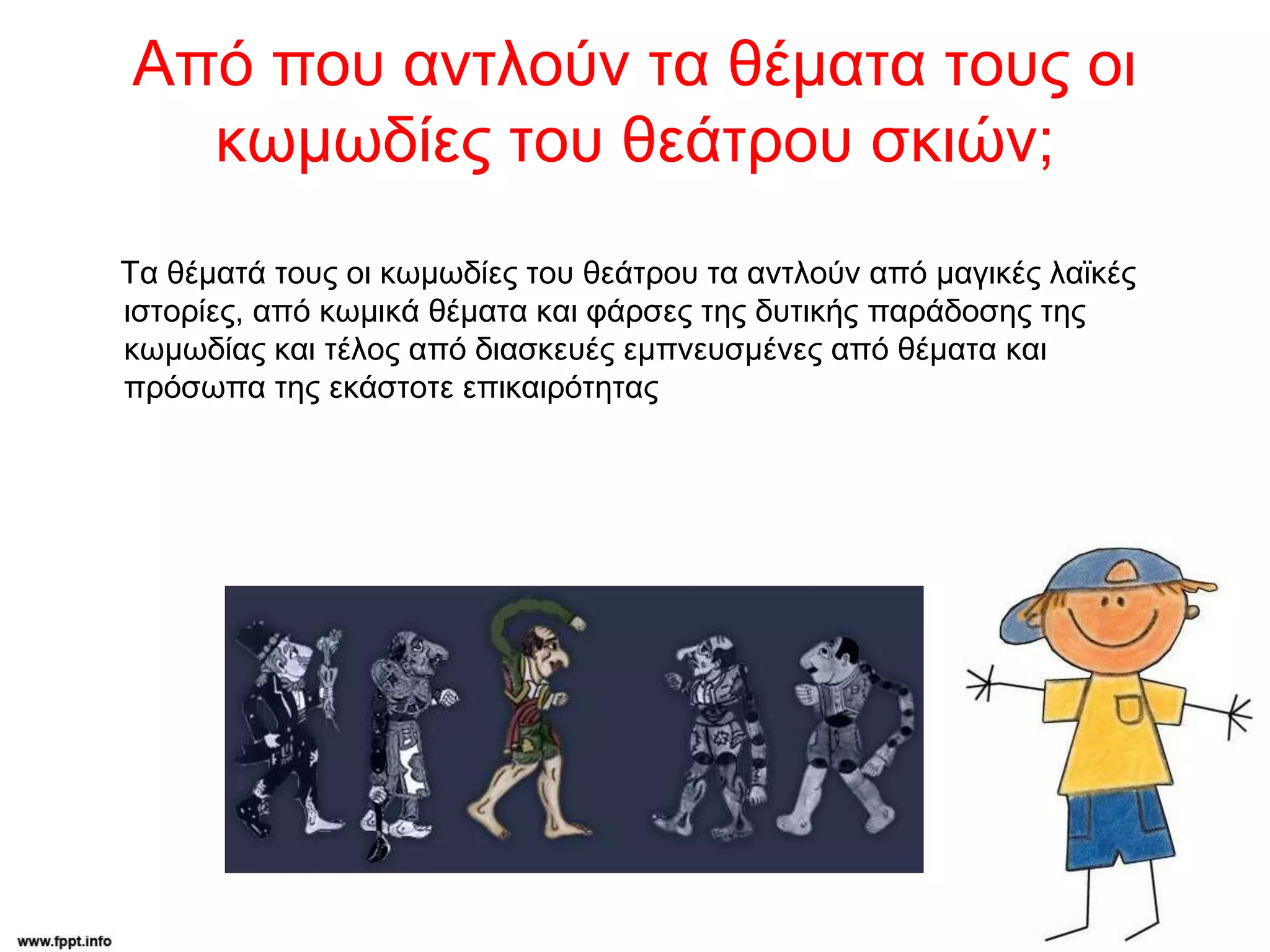 Από που αντλούν τα θέματα τους οι
κωμωδίες του θεάτρου σκιών;
Τα θέματά τους οι κωμωδίες του θεάτρου τα αντλούν από μαγικές λαϊκές
ιστορίες, από κωμικά θέματα και φάρσες της δυτικής παράδοσης της
κωμωδίας και τέλος από διασκευές εμπνευσμένες από θέματα και
πρόσωπα της εκάστοτε επικαιρότητας
 