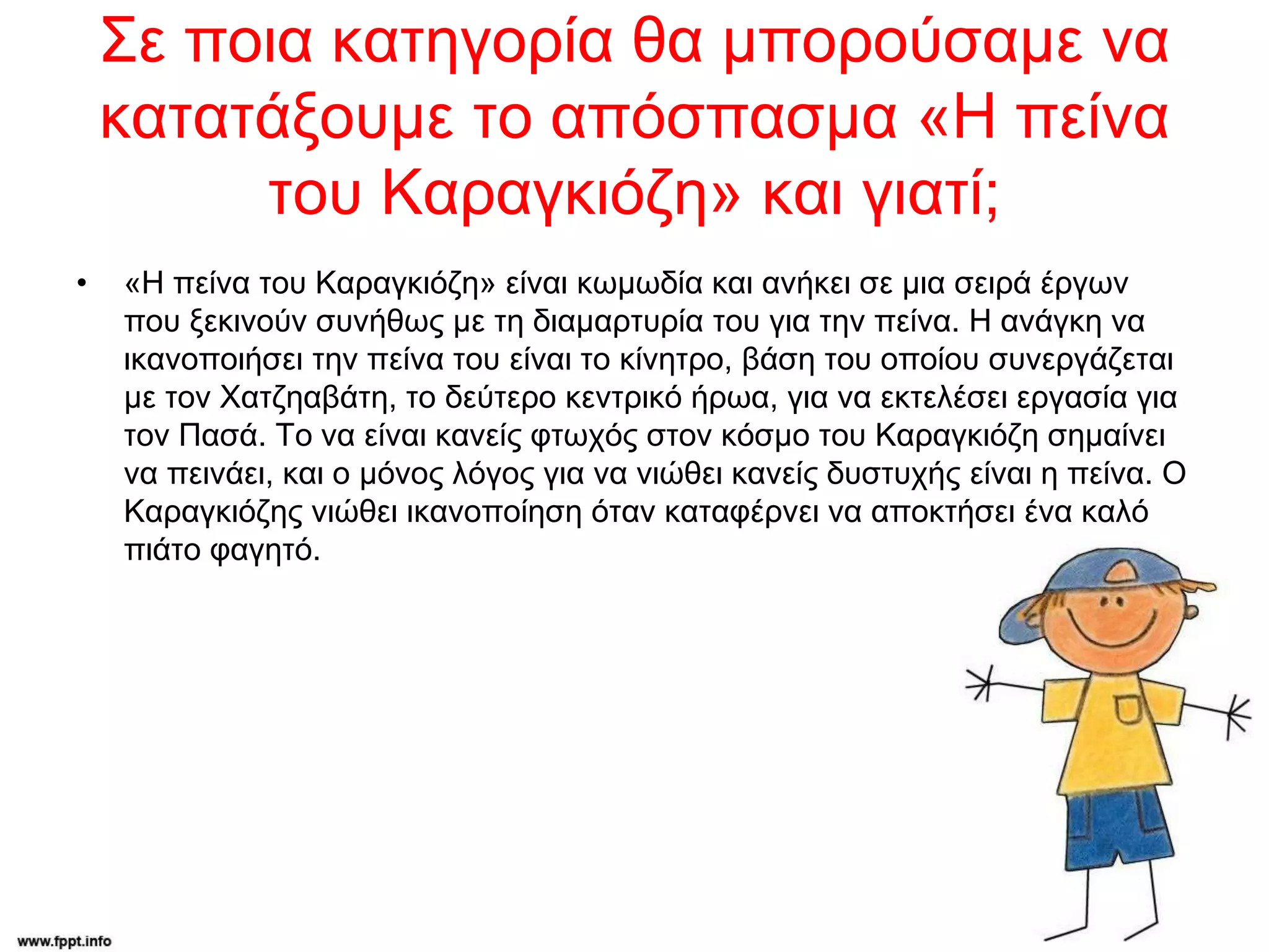 Σε ποια κατηγορία θα μπορούσαμε να
κατατάξουμε το απόσπασμα «Η πείνα
του Καραγκιόζη» και γιατί;
• «Η πείνα του Καραγκιόζη» είναι κωμωδία και ανήκει σε μια σειρά έργων
που ξεκινούν συνήθως με τη διαμαρτυρία του για την πείνα. Η ανάγκη να
ικανοποιήσει την πείνα του είναι το κίνητρο, βάση του οποίου συνεργάζεται
με τον Χατζηαβάτη, το δεύτερο κεντρικό ήρωα, για να εκτελέσει εργασία για
τον Πασά. Το να είναι κανείς φτωχός στον κόσμο του Καραγκιόζη σημαίνει
να πεινάει, και ο μόνος λόγος για να νιώθει κανείς δυστυχής είναι η πείνα. Ο
Καραγκιόζης νιώθει ικανοποίηση όταν καταφέρνει να αποκτήσει ένα καλό
πιάτο φαγητό.
 