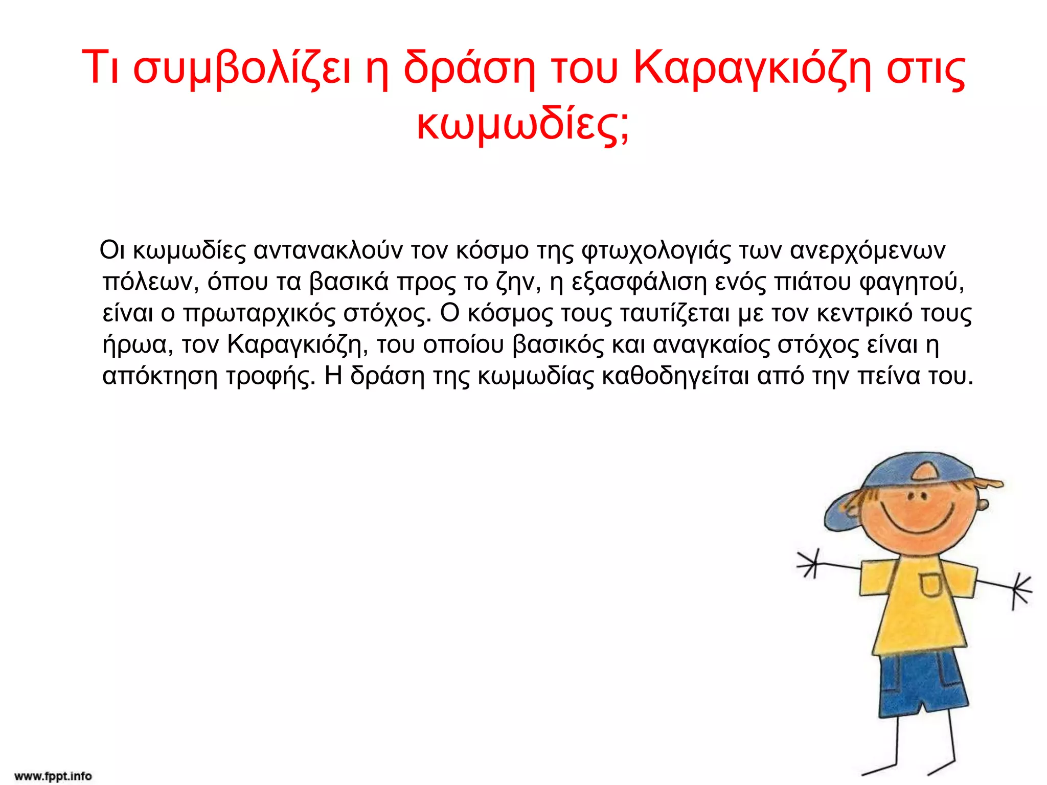 Τι συμβολίζει η δράση του Καραγκιόζη στις
κωμωδίες;
Οι κωμωδίες αντανακλούν τον κόσμο της φτωχολογιάς των ανερχόμενων
πόλεων, όπου τα βασικά προς το ζην, η εξασφάλιση ενός πιάτου φαγητού,
είναι ο πρωταρχικός στόχος. Ο κόσμος τους ταυτίζεται με τον κεντρικό τους
ήρωα, τον Καραγκιόζη, του οποίου βασικός και αναγκαίος στόχος είναι η
απόκτηση τροφής. Η δράση της κωμωδίας καθοδηγείται από την πείνα του.
 