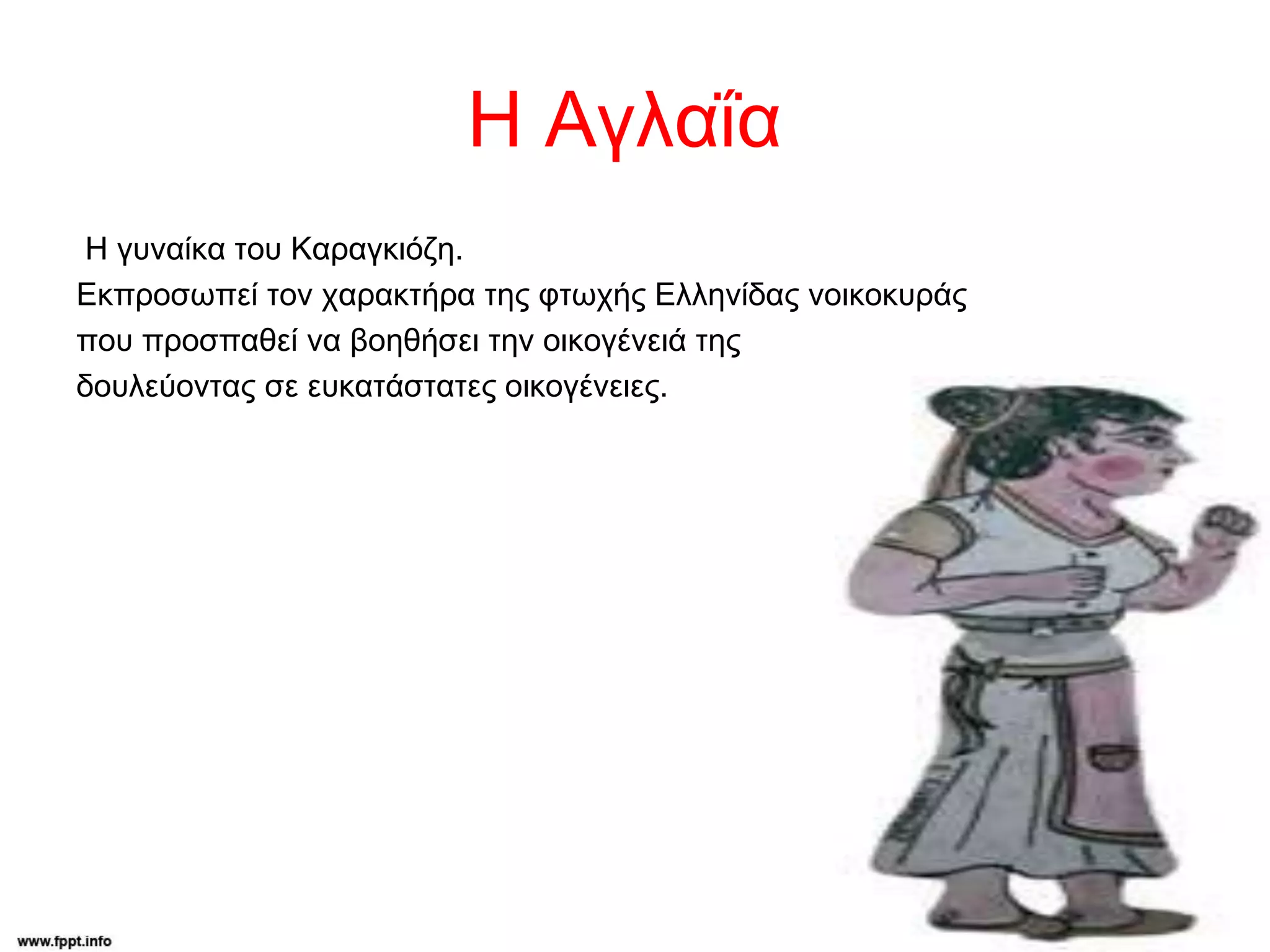 Η Αγλαΐα
H γυναίκα του Καραγκιόζη.
Εκπροσωπεί τον χαρακτήρα της φτωχής Ελληνίδας νοικοκυράς
που προσπαθεί να βοηθήσει την οικογένειά της
δουλεύοντας σε ευκατάστατες οικογένειες.
 