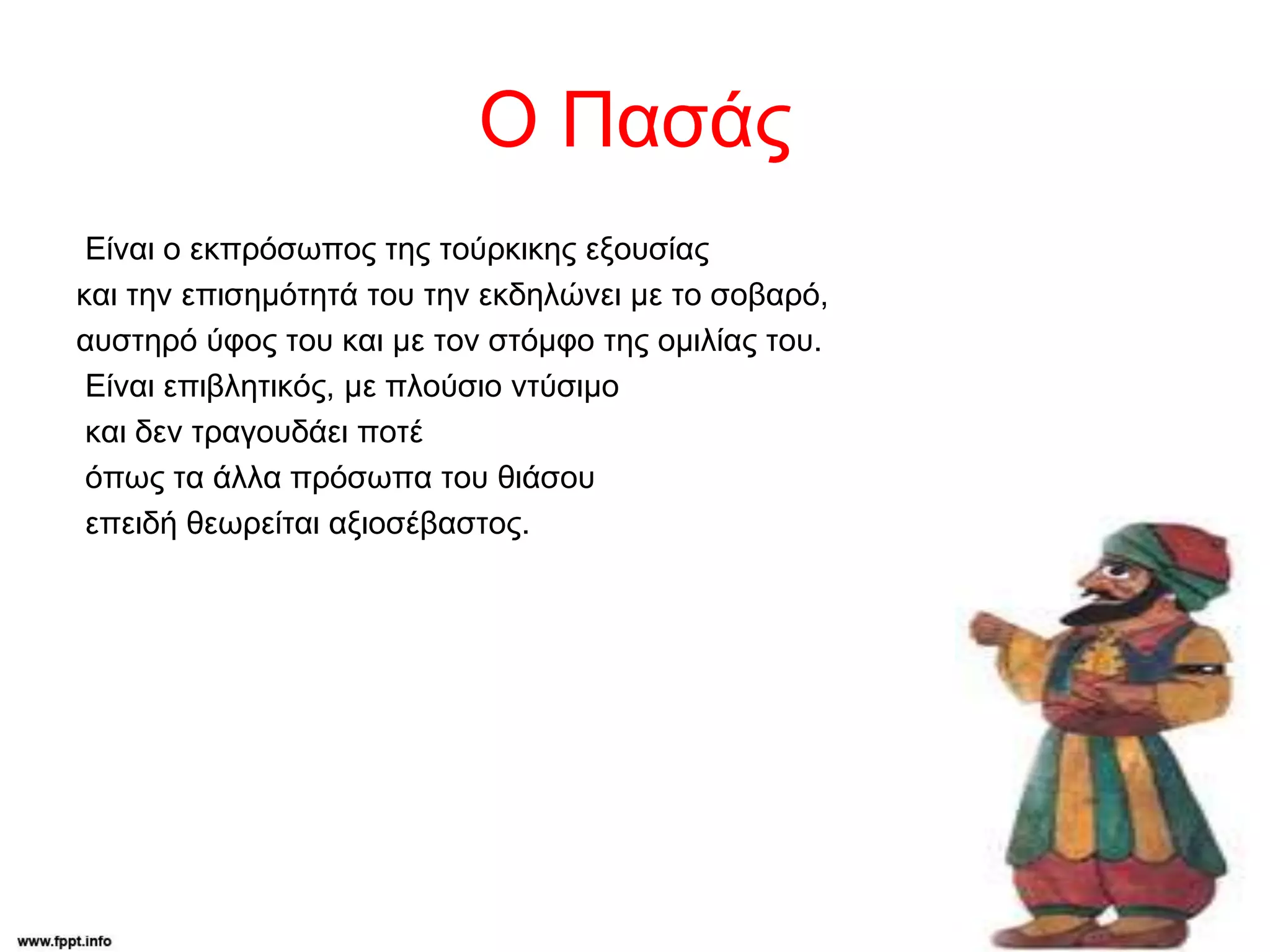 Ο Πασάς
Είναι ο εκπρόσωπος της τούρκικης εξουσίας
και την επισημότητά του την εκδηλώνει με το σοβαρό,
αυστηρό ύφος του και με τον στόμφο της ομιλίας του.
Είναι επιβλητικός, με πλούσιο ντύσιμο
και δεν τραγουδάει ποτέ
όπως τα άλλα πρόσωπα του θιάσου
επειδή θεωρείται αξιοσέβαστος.
 