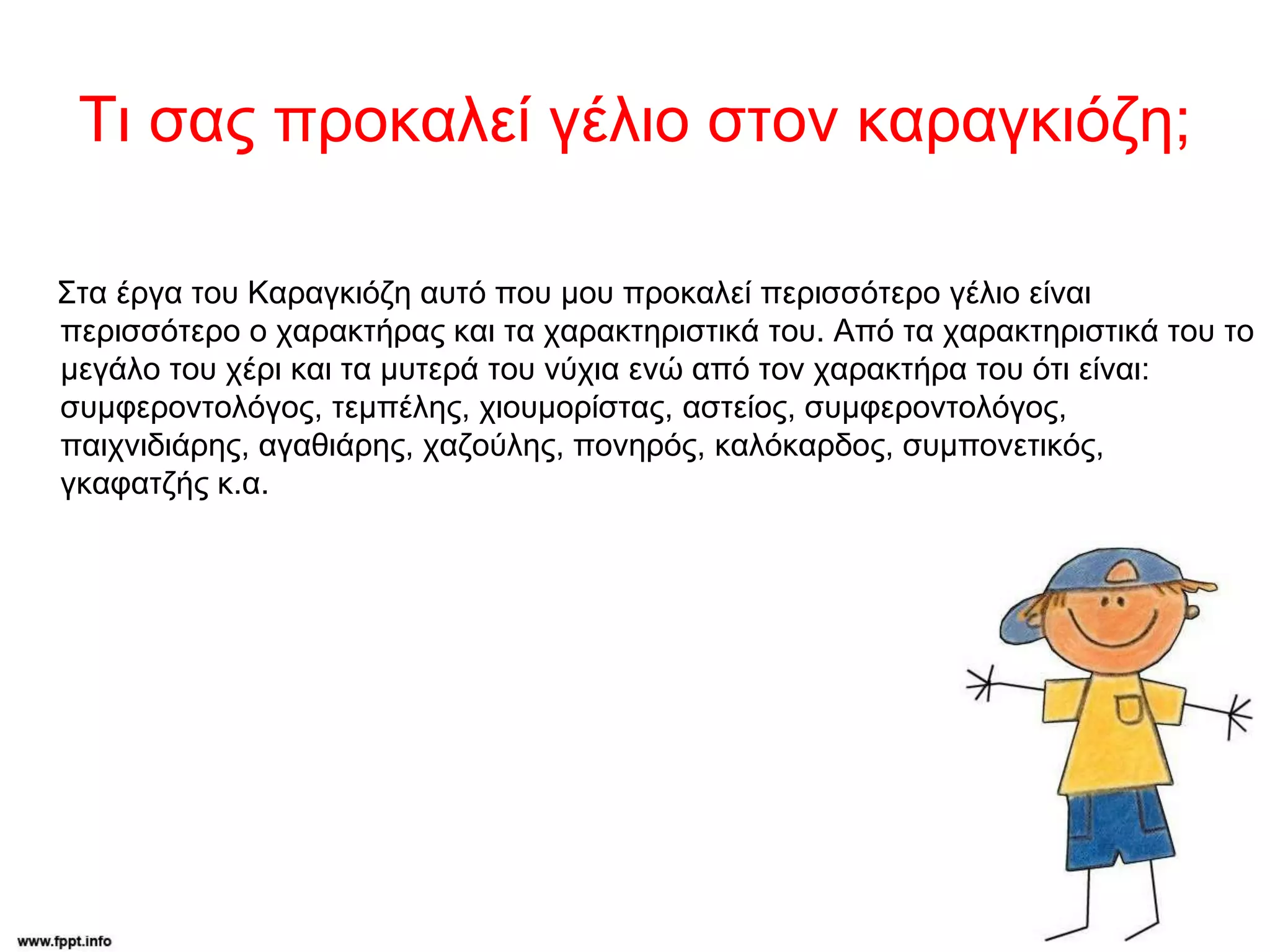 Τι σας προκαλεί γέλιο στον καραγκιόζη;
Στα έργα του Καραγκιόζη αυτό που μου προκαλεί περισσότερο γέλιο είναι
περισσότερο ο χαρακτήρας και τα χαρακτηριστικά του. Από τα χαρακτηριστικά του το
μεγάλο του χέρι και τα μυτερά του νύχια ενώ από τον χαρακτήρα του ότι είναι:
συμφεροντολόγος, τεμπέλης, χιουμορίστας, αστείος, συμφεροντολόγος,
παιχνιδιάρης, αγαθιάρης, χαζούλης, πονηρός, καλόκαρδος, συμπονετικός,
γκαφατζής κ.α.
 