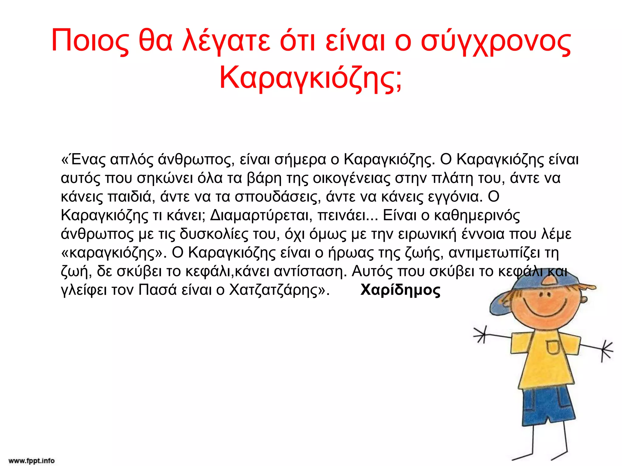 Ποιος θα λέγατε ότι είναι ο σύγχρονος
Καραγκιόζης;
«Ένας απλός άνθρωπος, είναι σήμερα ο Καραγκιόζης. Ο Καραγκιόζης είναι
αυτός που σηκώνει όλα τα βάρη της οικογένειας στην πλάτη του, άντε να
κάνεις παιδιά, άντε να τα σπουδάσεις, άντε να κάνεις εγγόνια. Ο
Καραγκιόζης τι κάνει; Διαμαρτύρεται, πεινάει... Είναι ο καθημερινός
άνθρωπος με τις δυσκολίες του, όχι όμως με την ειρωνική έννοια που λέμε
«καραγκιόζης». Ο Καραγκιόζης είναι ο ήρωας της ζωής, αντιμετωπίζει τη
ζωή, δε σκύβει το κεφάλι,κάνει αντίσταση. Αυτός που σκύβει το κεφάλι και
γλείφει τον Πασά είναι ο Χατζατζάρης». Χαρίδημος
 