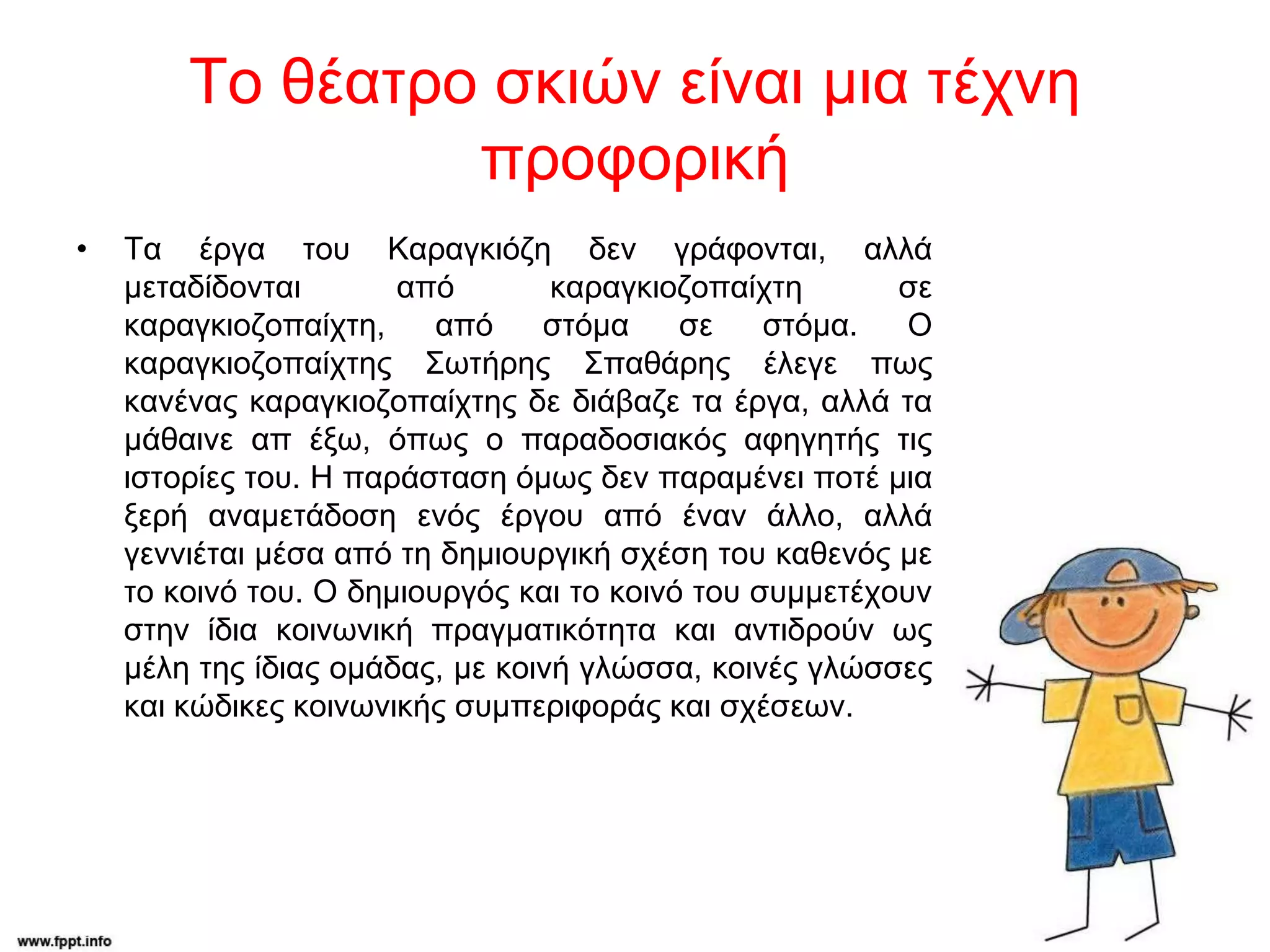 Το θέατρο σκιών είναι μια τέχνη
προφορική
• Τα έργα του Καραγκιόζη δεν γράφονται, αλλά
μεταδίδονται από καραγκιοζοπαίχτη σε
καραγκιοζοπαίχτη, από στόμα σε στόμα. Ο
καραγκιοζοπαίχτης Σωτήρης Σπαθάρης έλεγε πως
κανένας καραγκιοζοπαίχτης δε διάβαζε τα έργα, αλλά τα
μάθαινε απ έξω, όπως ο παραδοσιακός αφηγητής τις
ιστορίες του. Η παράσταση όμως δεν παραμένει ποτέ μια
ξερή αναμετάδοση ενός έργου από έναν άλλο, αλλά
γεννιέται μέσα από τη δημιουργική σχέση του καθενός με
το κοινό του. Ο δημιουργός και το κοινό του συμμετέχουν
στην ίδια κοινωνική πραγματικότητα και αντιδρούν ως
μέλη της ίδιας ομάδας, με κοινή γλώσσα, κοινές γλώσσες
και κώδικες κοινωνικής συμπεριφοράς και σχέσεων.
 