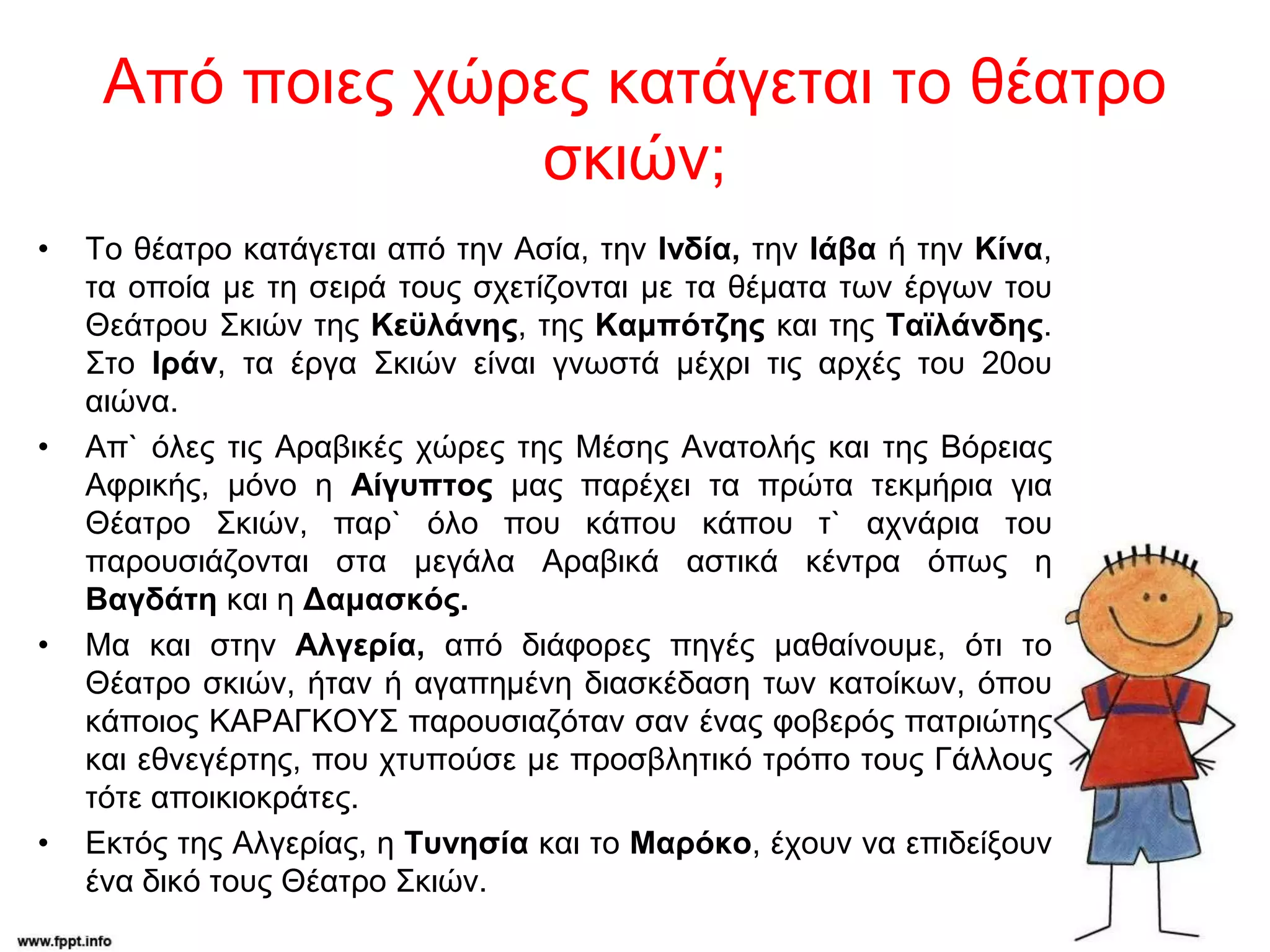 Από ποιες χώρες κατάγεται το θέατρο
σκιών;
• Το θέατρο κατάγεται από την Ασία, την Ινδία, την Ιάβα ή την Κίνα,
τα οποία με τη σειρά τους σχετίζονται με τα θέματα των έργων του
Θεάτρου Σκιών της Κεϋλάνης, της Καμπότζης και της Ταϊλάνδης.
Στο Ιράν, τα έργα Σκιών είναι γνωστά μέχρι τις αρχές του 20ου
αιώνα.
• Απ` όλες τις Αραβικές χώρες της Μέσης Ανατολής και της Βόρειας
Αφρικής, μόνο η Αίγυπτος μας παρέχει τα πρώτα τεκμήρια για
Θέατρο Σκιών, παρ` όλο που κάπου κάπου τ` αχνάρια του
παρουσιάζονται στα μεγάλα Αραβικά αστικά κέντρα όπως η
Βαγδάτη και η Δαμασκός.
• Μα και στην Αλγερία, από διάφορες πηγές μαθαίνουμε, ότι το
Θέατρο σκιών, ήταν ή αγαπημένη διασκέδαση των κατοίκων, όπου
κάποιος ΚΑΡΑΓΚΟΥΣ παρουσιαζόταν σαν ένας φοβερός πατριώτης
και εθνεγέρτης, που χτυπούσε με προσβλητικό τρόπο τους Γάλλους
τότε αποικιοκράτες.
• Εκτός της Αλγερίας, η Τυνησία και το Μαρόκο, έχουν να επιδείξουν
ένα δικό τους Θέατρο Σκιών.
 