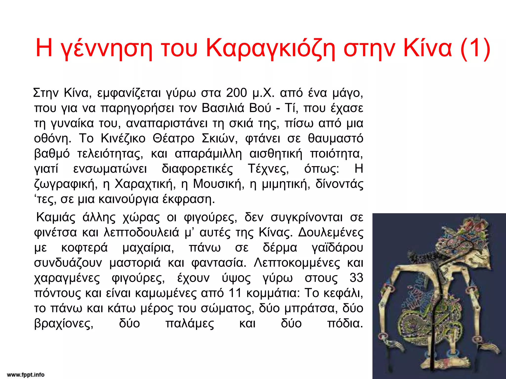 Η γέννηση του Καραγκιόζη στην Κίνα (1)
Στην Κίνα, εμφανίζεται γύρω στα 200 μ.Χ. από ένα μάγο,
που για να παρηγορήσει τον Βασιλιά Βού - Τί, που έχασε
τη γυναίκα του, αναπαριστάνει τη σκιά της, πίσω από μια
οθόνη. Το Κινέζικο Θέατρο Σκιών, φτάνει σε θαυμαστό
βαθμό τελειότητας, και απαράμιλλη αισθητική ποιότητα,
γιατί ενσωματώνει διαφορετικές Τέχνες, όπως: Η
ζωγραφική, η Χαραχτική, η Μουσική, η μιμητική, δίνοντάς
‘τες, σε μια καινούργια έκφραση.
Καμιάς άλλης χώρας οι φιγούρες, δεν συγκρίνονται σε
φινέτσα και λεπτοδουλειά μ’ αυτές της Κίνας. Δουλεμένες
με κοφτερά μαχαίρια, πάνω σε δέρμα γαϊδάρου
συνδυάζουν μαστοριά και φαντασία. Λεπτοκομμένες και
χαραγμένες φιγούρες, έχουν ύψος γύρω στους 33
πόντους και είναι καμωμένες από 11 κομμάτια: Το κεφάλι,
το πάνω και κάτω μέρος του σώματος, δύο μπράτσα, δύο
βραχίονες, δύο παλάμες και δύο πόδια.
 
