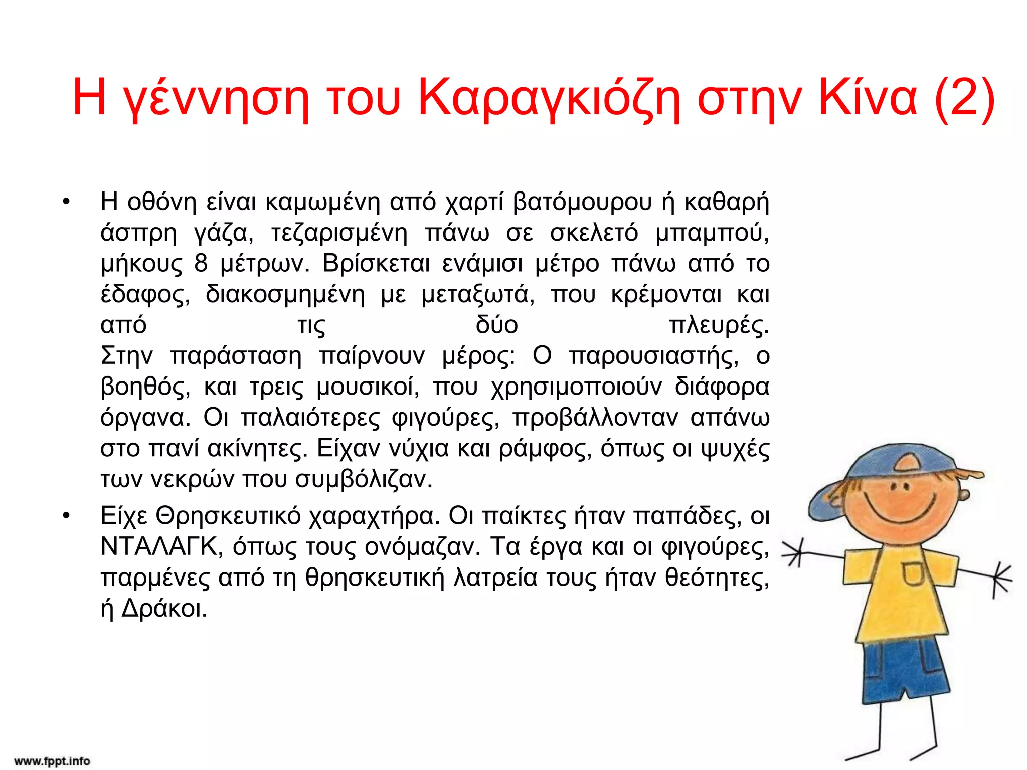 Η γέννηση του Καραγκιόζη στην Κίνα (2)
• Η οθόνη είναι καμωμένη από χαρτί βατόμουρου ή καθαρή
άσπρη γάζα, τεζαρισμένη πάνω σε σκελετό μπαμπού,
μήκους 8 μέτρων. Βρίσκεται ενάμισι μέτρο πάνω από το
έδαφος, διακοσμημένη με μεταξωτά, που κρέμονται και
από τις δύο πλευρές.
Στην παράσταση παίρνουν μέρος: Ο παρουσιαστής, ο
βοηθός, και τρεις μουσικοί, που χρησιμοποιούν διάφορα
όργανα. Οι παλαιότερες φιγούρες, προβάλλονταν απάνω
στο πανί ακίνητες. Είχαν νύχια και ράμφος, όπως οι ψυχές
των νεκρών που συμβόλιζαν.
• Είχε Θρησκευτικό χαραχτήρα. Οι παίκτες ήταν παπάδες, οι
ΝΤΑΛΑΓΚ, όπως τους ονόμαζαν. Τα έργα και οι φιγούρες,
παρμένες από τη θρησκευτική λατρεία τους ήταν θεότητες,
ή Δράκοι.
 