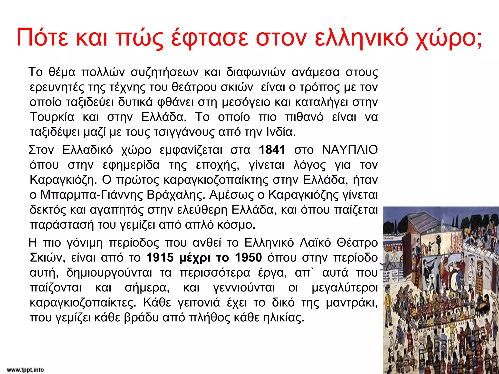 Πότε και πώς έφτασε στον ελληνικό χώρο;
Το θέμα πολλών συζητήσεων και διαφωνιών ανάμεσα στους
ερευνητές της τέχνης του θεάτρου σκιών είναι ο τρόπος με τον
οποίο ταξιδεύει δυτικά φθάνει στη μεσόγειο και καταλήγει στην
Τουρκία και στην Ελλάδα. Το οποίο πιο πιθανό είναι να
ταξιδέψει μαζί με τους τσιγγάνους από την Ινδία.
Στον Ελλαδικό χώρο εμφανίζεται στα 1841 στο ΝΑΥΠΛΙΟ
όπου στην εφημερίδα της εποχής, γίνεται λόγος για τον
Καραγκιόζη. Ο πρώτος καραγκιοζοπαίκτης στην Ελλάδα, ήταν
ο Μπαρμπα-Γιάννης Βράχαλης. Αμέσως ο Καραγκιόζης γίνεται
δεκτός και αγαπητός στην ελεύθερη Ελλάδα, και όπου παίζεται
παράστασή του γεμίζει από απλό κόσμο.
Η πιο γόνιμη περίοδος που ανθεί το Ελληνικό Λαϊκό Θέατρο
Σκιών, είναι από το 1915 μέχρι το 1950 όπου στην περίοδο
αυτή, δημιουργούνται τα περισσότερα έργα, απ` αυτά που
παίζονται και σήμερα, και γεννιούνται οι μεγαλύτεροι
καραγκιοζοπαίκτες. Κάθε γειτονιά έχει το δικό της μαντράκι,
που γεμίζει κάθε βράδυ από πλήθος κάθε ηλικίας.
 