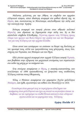 4ο Γυμνάσιο Π. Φαλήρου Σχ. Έτος 2014-2015
Πολιτιστικό πρόγραμμα : Ο Φιλελληνισμός στην Ελληνική Επανάσταση του 1821 - η ευρωπαϊκή
διανόηση στο πλευρό των Ελλήνων
υπεύθυνες καθηγήτριες: Ναλμπάντη Αγγελική (ΠΕ 05) – Αρτινού Ιωάννα (ΠΕ 02) 2
Μάλιστα, μιλώντας για την Αθήνα, το σύμβολο του αρχαίου
ελληνικού κόσμου, κάνει ιδιαίτερη αναφορά στο μυθικό ιδρυτή της, το
Θησέα, που, σκοτώνοντας το Μινώταυρο, απελευθέρωσε την πόλη από
την υποταγή στην Κρήτη.
Δεύτερη αναφορά του ποιητή γίνεται στον αθηναίο πολιτικό
Περικλή, που εδραίωσε τη Δημοκρατία στην πόλη του. Κι οι δύο
αποτελούν σύμβολα Ελευθερίας. Λέγοντας έμμεσα τους Έλληνες ήρωες
(Χώρα των ηρώων και θεών) δείχνει την αγάπη του και τον θαυμασμό
του για τους Έλληνες και την αρχαία Ελλάδα.
Είναι αυτοί που κατάφεραν να σπάσουν τα δεσμά της δουλείας με
τον ηρωισμό τους, αλλά και τραγουδώντας τους φλογερούς, όπως λέει,
στίχους του Τυρταίου, του Μπάιρον και του Ρήγα.
Εδώ γίνεται αρχικά αναφορά στον αρχαίο Έλληνα ποιητή Τυρταίο,
που βοηθούσε στην εξύψωση του μαχητικού πνεύματος των στρατιωτών
στο πεδίο της μάχης με τα ποιήματά του.
Στη συνέχεια αναφέρεται ο Ρήγας, ο ποιητής-επαναστάτης που
εκτελέστηκε το 1898 προσπαθώντας να ξεσηκώσει τους υπόδουλους
Έλληνες ενάντια στους Οθωμανούς.
Τέλος, ο Πούσκιν αναφέρεται στο φημισμένο Άγγλο φιλέλληνα
Μπάιρον, που ήρθε, αγωνίστηκε και πέθανε στο Μεσολόγγι το 1824.
Γενικότερα είναι φανερό πως το περιεχόμενο ολόκληρου του
ποιήματος είναι φιλελληνικό και έχει ως σκοπό να συγκινήσει όποιον το
διαβάσει, να τον προτρέψει να σταθεί θετικά απέναντι στον ελληνικό
αγώνα αλλά και να εμψυχώσει τους Έλληνες.
Ειρήνη Πουλίδα Β΄3
 