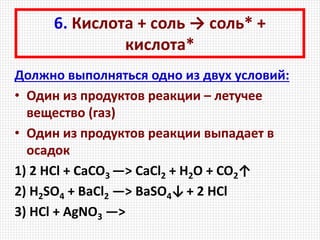 6. Кислота + соль → соль* +
кислота*
Должно выполняться одно из двух условий:
• Один из продуктов реакции – летучее
вещество (газ)
• Один из продуктов реакции выпадает в
осадок
1) 2 HCl + CaCO3 —> CaCl2 + H2O + CO2↑
2) H2SO4 + BaCl2 —> BaSO4↓+ 2 HCl
3) HCl + AgNO3 —>
 