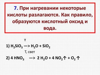 7. При нагревании некоторые
кислоты разлагаются. Как правило,
образуются кислотный оксид и
вода.
Т
1) H2SiO3 —> H2O + SiO2
T, свет
2) 4 HNO3 —> 2 H2O + 4 NO2↑ + O2 ↑
 