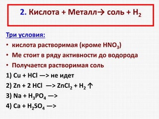 2. Кислота + Металл→ соль + Н2
Три условия:
• кислота растворимая (кроме HNO3)
• Ме стоит в ряду активности до водорода
• Получается растворимая соль
1) Cu + НСl —> не идет
2) Zn + 2 HCl —> ZnCI2 + H2 ↑
3) Na + H3PO4 —>
4) Ca + H2SO4 —>
 