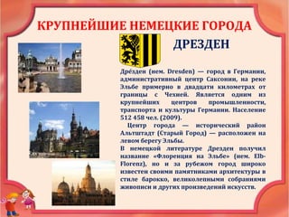 КРУПНЕЙШИЕ НЕМЕЦКИЕ ГОРОДА
ДРЕЗДЕН
Дре́зден (нем. Dresden) — город в Германии,
административный центр Саксонии, на реке
Эльбе примерно в двадцати километрах от
границы с Чехией. Является одним из
крупнейших центров промышленности,
транспорта и культуры Германии. Население
512 458 чел. (2009).
Центр города — исторический район
Альтштадт (Старый Город) — расположен на
левом берегу Эльбы.
В немецкой литературе Дрезден получил
название «Флоренция на Эльбе» (нем. Elb-
Florenz), но и за рубежом город широко
известен своими памятниками архитектуры в
стиле барокко, великолепными собраниями
живописи и других произведений искусств.
 