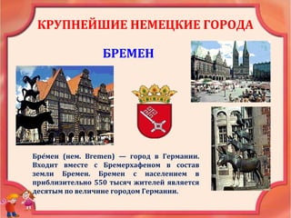 КРУПНЕЙШИЕ НЕМЕЦКИЕ ГОРОДА
БРЕМЕН
Бре́мен (нем. Bremen) — город в Германии.
Входит вместе с Бремерхафеном в состав
земли Бремен. Бремен с населением в
приблизительно 550 тысяч жителей является
десятым по величине городом Германии.
 