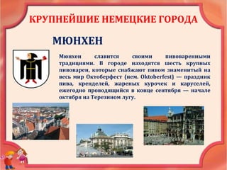 КРУПНЕЙШИЕ НЕМЕЦКИЕ ГОРОДА
МЮНХЕН
Мюнхен славится своими пивоваренными
традициями. В городе находятся шесть крупных
пивоварен, которые снабжают пивом знаменитый на
весь мир Октоберфест (нем. Oktoberfest) — праздник
пива, кренделей, жареных курочек и каруселей,
ежегодно проводящийся в конце сентября — начале
октября на Терезином лугу.
 