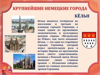 КРУПНЕЙШИЕ НЕМЕЦКИЕ ГОРОДА
КЁЛЬН
Кёльн является четвёртым по
населению и третьим по
площади городом Германии, а
также одним из крупнейших
экономических и культурных
центров страны. «Метрополия
на Рейне», как часто называют
Кёльн, — это один из старейших
городов Германии, который
играл значительную роль в
истории Европы на протяжении
всего своего существования,
начиная с Римской эпохи. Кёльн
знаменит своим главным
храмом — Кёльнским собором,
одним из главных католических
храмов Германии.
 