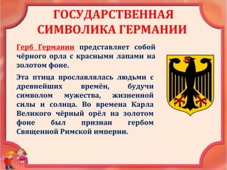 ГОСУДАРСТВЕННАЯ
СИМВОЛИКА ГЕРМАНИИ
Герб Германии представляет собой
чёрного орла с красными лапами на
золотом фоне.
Эта птица прославлялась людьми с
древнейших времён, будучи
символом мужества, жизненной
силы и солнца. Во времена Карла
Великого чёрный орёл на золотом
фоне был признан гербом
Священной Римской империи.
 