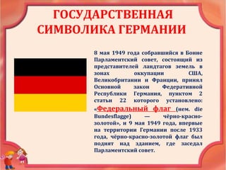ГОСУДАРСТВЕННАЯ
СИМВОЛИКА ГЕРМАНИИ
8 мая 1949 года собравшийся в Бонне
Парламентский совет, состоящий из
представителей ландтагов земель в
зонах оккупации США,
Великобритании и Франции, принял
Основной закон Федеративной
Республики Германия, пунктом 2
статьи 22 которого установлено:
«Федеральный флаг (нем. die
Bundesflagge) — чёрно-красно-
золотой», и 9 мая 1949 года, впервые
на территории Германии после 1933
года, чёрно-красно-золотой флаг был
поднят над зданием, где заседал
Парламентский совет.
 