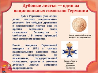 Дубовые листья — один из
национальных символов Германии
Дуб в Германии уже очень
давно считают «германским»
деревом. Его твёрдая древесина
и характерные листья еще со
времён германцев стали
символами бессмертия и
стойкости . В новое времядуб
стал символом верности.
После создания Германской
империи в 1871 г. символ
национального единства стал
очень популярным. На
памятниках, государственной
символике, орденах и монетах
дубовые листья заменили
лавровый лист.
Аверс немецкой версии
монеты в 5 евроцентов
Орден «Pour le
Mérite» с
дубовыми
листьями
 
