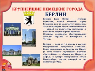 КРУПНЕЙШИЕ НЕМЕЦКИЕ ГОРОДА
БЕРЛИН
Берли́н (нем. Berlin) — столица
Германии, самый большой город
Германии как по количеству населения,
так и по площади. После Лондона Берлин
— второй по количеству населения и
пятый по площади город Евросоюза.
Основные аэропорты, обслуживающие
жителей Берлина — Шёнефельд и
Тегель.
Берлин — одна из 16 земель в составе
Федеративной Республики Германия.
Город расположен на берегах рек Шпрее
(с этим связано «прозвище» Берлина
«Spree-Athen» — «Афины на Шпрее») и
Хафель в центре федеральной земли
Бранденбург, частью которой он не
является (с 1920).
 