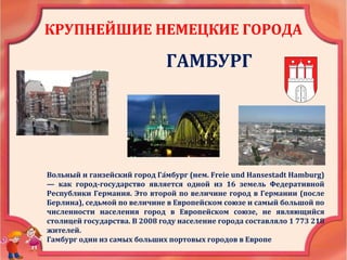 КРУПНЕЙШИЕ НЕМЕЦКИЕ ГОРОДА
ГАМБУРГ
Вольный и ганзейский город Га́мбург (нем. Freie und Hansestadt Hamburg)
— как город-государство является одной из 16 земель Федеративной
Республики Германия. Это второй по величине город в Германии (после
Берлина), седьмой по величине в Европейском союзе и самый большой по
численности населения город в Европейском союзе, не являющийся
столицей государства. В 2008 году население города составляло 1 773 218
жителей.
Гамбург один из самых больших портовых городов в Европе
 