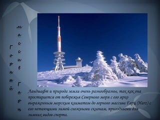 Г
о
р
н
ы
й
м
а
с
с
и
в
Г
а
р
ц
Ландшафт и природа земли очень разнообразны, так как она
простирается от побережья Северного моря с его ярко
выраженным морским климатом до горного массива Гарц (Harz) с
его нетающими зимой снежными склонам, пригодными для
зимних видов спорта.
 