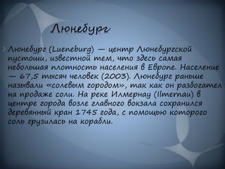 Люнебург
Люнебург (Lueneburg) — центр Люнебургской
пустоши, известной тем, что здесь самая
небольшая плотность населения в Европе. Население
— 67,5 тысяч человек (2003). Люнебург раньше
называли «солевым городом», так как он разбогател
на продаже соли. На реке Илмернау (Ilmernau) в
центре города возле главного вокзала сохранился
деревянный кран 1745 года, с помощью которого
соль грузилась на корабли.
 