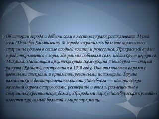 Об истории города и добычи соли в местных краях рассказывает Музей
соли (Deutches Salzmuseum). В городе сохранилось большое количество
старинных домов в стиле поздней готики и ренессанса. Прекрасный вид на
город открывается с горы, где раньше добывали соль, недалеко от церкви св.
Михаила. Настоящая архитектурная жемчужина Люнебурга — старая
ратуша (Rathaus), построенная в 1230 году. Она отличается окнами с
цветными стеклами и орнаментированными потолками. Другие
памятники и достопримечательности Люнебурга — историческая
железная дорога с паровозами, рестораны и отели, размещенные в
старинных крестьянских домах. Природный парк «Люнебургская пустошь»
известен как самый большой в мире парк птиц.
 