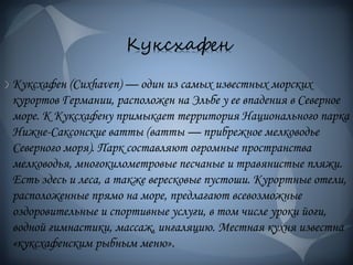 Куксхафен
Куксхафен (Cuxhaven) — один из самых известных морских
курортов Германии, расположен на Эльбе у ее впадения в Северное
море. К Куксхафену примыкает территория Национального парка
Нижне-Саксонские ватты (ватты — прибрежное мелководье
Северного моря). Парк составляют огромные пространства
мелководья, многокилометровые песчаные и травянистые пляжи.
Есть здесь и леса, а также вересковые пустоши. Курортные отели,
расположенные прямо на море, предлагают всевозможные
оздоровительные и спортивные услуги, в том числе уроки йоги,
водной гимнастики, массаж, ингаляцию. Местная кухня известна
«куксхафенским рыбным меню».
 