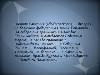 Нижняя Саксония (Niedersachsen) — вторая
по величине федеральная земля Германии .
На севере она граничит с Шлезвиг-
Гольштейном и омывается Северным
морем, на западе граничит с
Нидерландами, на юге — с Северным
Рейном — Вестфалией, Гессеном и
Тюрингией, на востоке — с Саксонией-
Анхальт, Бранденбургом и Мекленбургом
— Передней Померанией.
 