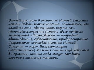 Важнейшую роль в экономике Нижней Саксонии
играет добыча таких полезный ископаемых, как
калийная соль, свинец, цинк, нефть газ,
автомобилестроение (именно здесь появился
знаменитый «Фольксваген» — «народный
автомобиль»), судостроение, приборостроение.
Сохраняется портовое значение Нижней
Саксонии — порт Вилгельмсхафен
(Willhelmshaven) является самым глубоководным
в Германии, только сюда могут заходить
огромные океанские танкеры.
 