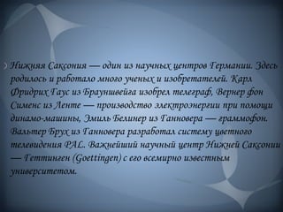 Нижняя Саксония — один из научных центров Германии. Здесь
родилось и работало много ученых и изобретателей. Карл
Фридрих Гаус из Брауншвейга изобрел телеграф, Вернер фон
Сименс из Ленте — производство электроэнергии при помощи
динамо-машины, Эмиль Белинер из Ганновера — граммофон.
Вальтер Брух из Ганновера разработал систему цветного
телевидения PAL. Важнейший научный центр Нижней Саксонии
— Геттинген (Goettingen) с его всемирно известным
университетом.
 