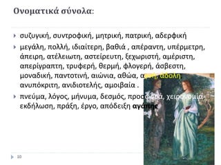Ονοματικά σύνολα:
 συζυγική, συντροφική, μητρική, πατρική, αδερφική
 μεγάλη, πολλή, ιδιαίτερη, βαθιά , απέραντη, υπέρμετρη,
άπειρη, ατέλειωτη, αστείρευτη, ξεχωριστή, αμέριστη,
απερίγραπτη, τρυφερή, θερμή, φλογερή, άσβεστη,
μοναδική, παντοτινή, αιώνια, αθώα, αγνή, άδολη,
ανυπόκριτη, ανιδιοτελής, αμοιβαία .
 πνεύμα, λόγος, μήνυμα, δεσμός, προσφορά, χειρονομία,
εκδήλωση, πράξη, έργο, απόδειξη αγάπης
10
 