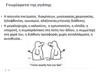 Γνωρίσματα της αγάπης
 Η απουσία πνεύματος διακρίσεων, μνησικακίας,χαιρεκακίας,
ζηλοφθονίας, εγωισμού, αλαζονείας,κτητικής διάθεσης.
 Η μεγαλοψυχία, η καλοσύνη, η εμπιστοσύνη, η ελπίδα, η
υπομονή, η συμπαράσταση στη λύπη του άλλου, η συμμετοχή
στη χαρά του, η διάθεση προσφοράς χωρίς ανταλλάγματα, η
αυτοθυσία…
12
 