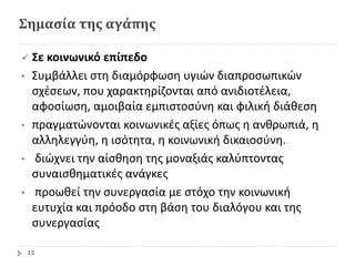 Σημασία της αγάπης
 Σε κοινωνικό επίπεδο
• Συμβάλλει στη διαμόρφωση υγιών διαπροσωπικών
σχέσεων, που χαρακτηρίζονται από ανιδιοτέλεια,
αφοσίωση, αμοιβαία εμπιστοσύνη και φιλική διάθεση
• πραγματώνονται κοινωνικές αξίες όπως η ανθρωπιά, η
αλληλεγγύη, η ισότητα, η κοινωνική δικαιοσύνη.
• διώχνει την αίσθηση της μοναξιάς καλύπτοντας
συναισθηματικές ανάγκες
• προωθεί την συνεργασία με στόχο την κοινωνική
ευτυχία και πρόοδο στη βάση του διαλόγου και της
συνεργασίας
13
 
