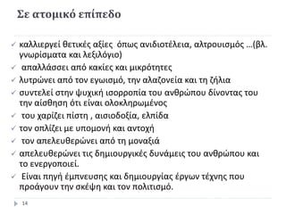 Σε ατομικό επίπεδο
 καλλιεργεί θετικές αξίες όπως ανιδιοτέλεια, αλτρουισμός …(βλ.
γνωρίσματα και λεξιλόγιο)
 απαλλάσσει από κακίες και μικρότητες
 λυτρώνει από τον εγωισμό, την αλαζονεία και τη ζήλια
 συντελεί στην ψυχική ισορροπία του ανθρώπου δίνοντας του
την αίσθηση ότι είναι ολοκληρωμένος
 του χαρίζει πίστη , αισιοδοξία, ελπίδα
 τον οπλίζει με υπομονή και αντοχή
 τον απελευθερώνει από τη μοναξιά
 απελευθερώνει τις δημιουργικές δυνάμεις του ανθρώπου και
το ενεργοποιεί.
 Είναι πηγή έμπνευσης και δημιουργίας έργων τέχνης που
προάγουν την σκέψη και τον πολιτισμό.
14
 
