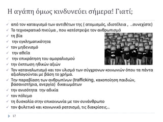 Η αγάπη όμως κινδυνεύει σήμερα! Γιατί;
 από τον καταιγισμό των αντιθέτων της ( ατομισμός, ιδιοτέλεια , ..συνεχίστε)
 Το τεχνοκρατικό πνεύμα , που κατέστρεψε τον ανθρωπισμό
 τη βία
 την εγκληματικότητα
 τον μηδενισμό
 την αθεΐα
 την επικράτηση του αμοραλισμού
 την έκπτωση ηθικών αξιών
 Τον καταναλωτισμό και τον υλισμό των σύγχρονων κοινωνιών όπου τα πάντα
αξιολογούνται με βάση το χρήμα.
 Την παραβίαση των ανθρωπίνων (trafficking, κακοποίηση παιδιών,
βασανιστήρια, ανεργία) δικαιωμάτων
 την ανισότητα την αδικία
 τον πόλεμο
 τη δυσκολία στην επικοινωνία με τον συνάνθρωπο
 τον φυλετικό και κοινωνικό ρατσισμό, τις διακρίσεις…
17
 